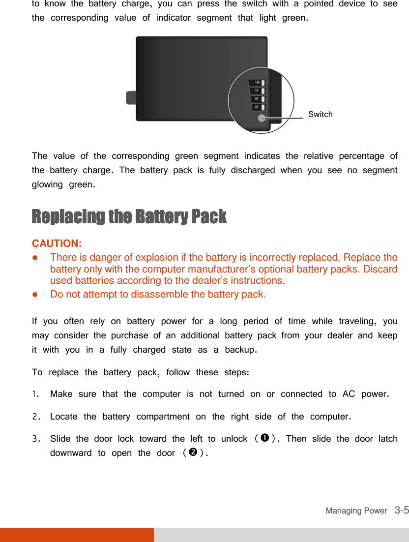  Managing Power   3-5 to know the battery charge, you can press the switch with a pointed device to see the corresponding value of indicator segment that light green.   The value of the corresponding green segment indicates the relative percentage of the battery charge. The battery pack is fully discharged when you see no segment glowing green. Replacing the Battery PackReplacing the Battery PackReplacing the Battery PackReplacing the Battery Pack    CAUTION:  There is danger of explosion if the battery is incorrectly replaced. Replace the battery only with the computer manufacturer’s optional battery packs. Discard used batteries according to the dealer’s instructions.  Do not attempt to disassemble the battery pack.  If you often rely on battery power for a long period of time while traveling, you may consider the purchase of an additional battery pack from your dealer and keep it with you in a fully charged state as a backup. To replace the battery pack, follow these steps: 1. Make sure that the computer is not turned on or connected to AC power. 2. Locate the battery compartment on the right side of the computer. 3. Slide the door lock toward the left to unlock (). Then slide the door latch downward to open the door (). Switch 