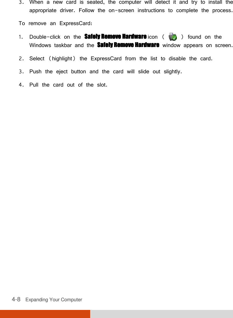  4-8   Expanding Your Computer  3. When a new card is seated, the computer will detect it and try to install the appropriate driver. Follow the on-screen instructions to complete the process. To remove an ExpressCard: 1. Double-click on the Safely Remove Hardware Safely Remove Hardware Safely Remove Hardware Safely Remove Hardware icon (   ) found on the Windows taskbar and the Safely Remove HardwareSafely Remove HardwareSafely Remove HardwareSafely Remove Hardware window appears on screen. 2. Select (highlight) the ExpressCard from the list to disable the card. 3. Push the eject button and the card will slide out slightly. 4. Pull the card out of the slot.  