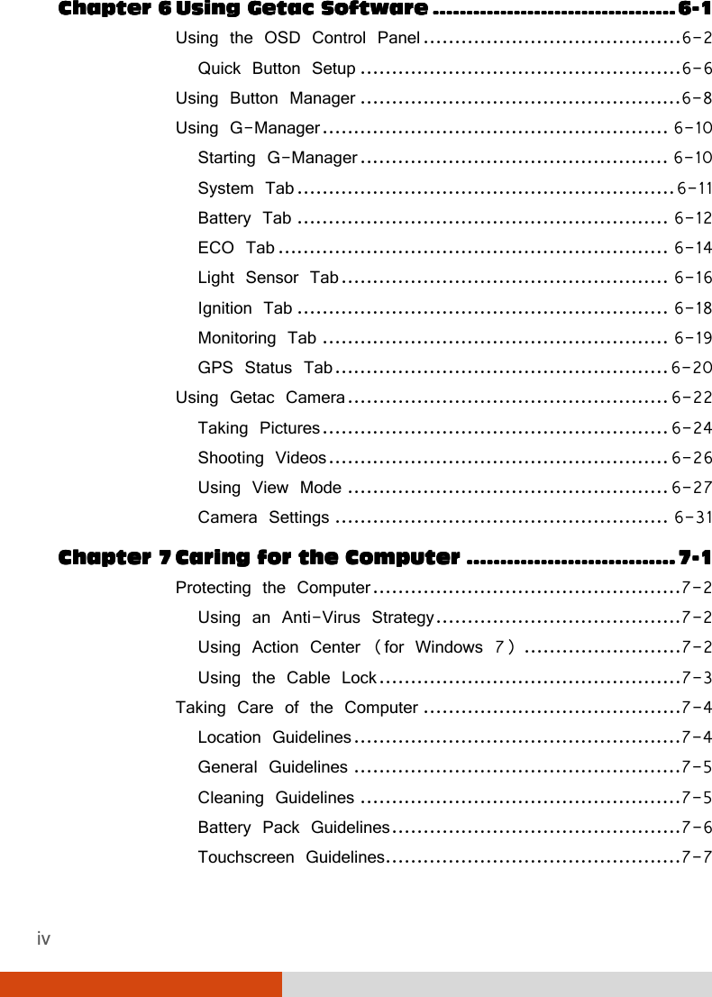 iv Chapter Chapter Chapter Chapter 6666    UUUUsing Getac Softwaresing Getac Softwaresing Getac Softwaresing Getac Software    ................................................................................................................................................    6666----1111 Using the OSD Control Panel .........................................6-2 Quick Button Setup ...................................................6-6 Using Button Manager ...................................................6-8 Using G-Manager ....................................................... 6-10 Starting G-Manager ................................................. 6-10 System Tab ............................................................ 6-11 Battery Tab ........................................................... 6-12 ECO Tab .............................................................. 6-14 Light Sensor Tab .................................................... 6-16 Ignition Tab ........................................................... 6-18 Monitoring Tab ....................................................... 6-19 GPS Status Tab ..................................................... 6-20 Using Getac Camera ................................................... 6-22 Taking Pictures ....................................................... 6-24 Shooting Videos ...................................................... 6-26 Using View Mode ................................................... 6-27 Camera Settings ..................................................... 6-31 Chapter Chapter Chapter Chapter 7777    CCCCaring for the Computeraring for the Computeraring for the Computeraring for the Computer    ............................................................................................................................    7777----1111 Protecting the Computer .................................................7-2 Using an Anti-Virus Strategy .......................................7-2 Using Action Center (for Windows 7) .........................7-2 Using the Cable Lock ................................................7-3 Taking Care of the Computer .........................................7-4 Location Guidelines ....................................................7-4 General Guidelines ....................................................7-5 Cleaning Guidelines ...................................................7-5 Battery Pack Guidelines ..............................................7-6 Touchscreen Guidelines...............................................7-7 