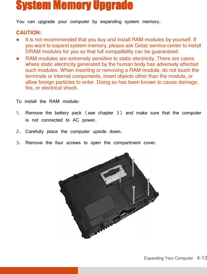  Expanding Your Computer   4-13 System Memory UpgradeSystem Memory UpgradeSystem Memory UpgradeSystem Memory Upgrade    You can upgrade your computer by expanding system memory. CAUTION:  It is not recommended that you buy and install RAM modules by yourself. If you want to expand system memory, please ask Getac service center to install DRAM modules for you so that full compatibility can be guaranteed.  RAM modules are extremely sensitive to static electricity. There are cases where static electricity generated by the human body has adversely affected such modules. When inserting or removing a RAM module, do not touch the terminals or internal components, insert objects other than the module, or allow foreign particles to enter. Doing so has been known to cause damage, fire, or electrical shock.  To install the RAM module: 1. Remove the battery pack (see chapter 3) and make sure that the computer is not connected to AC power. 2. Carefully place the computer upside down. 3. Remove the four screws to open the compartment cover.  