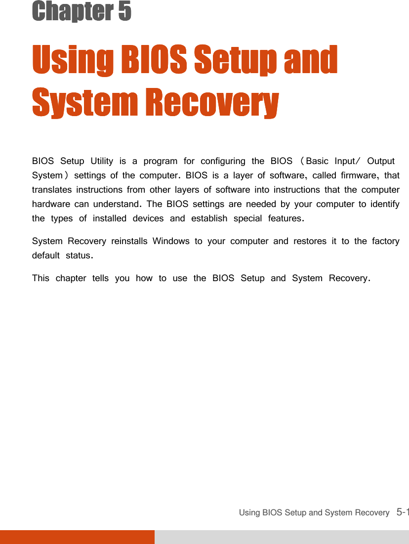  Using BIOS Setup and System Recovery   5-1 Chapter 5Chapter 5Chapter 5Chapter 5     Using BIOS Setup and Using BIOS Setup and Using BIOS Setup and Using BIOS Setup and System RecoverySystem RecoverySystem RecoverySystem Recovery    BIOS Setup Utility is a program for configuring the BIOS (Basic Input/ Output System) settings of the computer. BIOS is a layer of software, called firmware, that translates instructions from other layers of software into instructions that the computer hardware can understand. The BIOS settings are needed by your computer to identify the types of installed devices and establish special features. System Recovery reinstalls Windows to your computer and restores it to the factory default status. This chapter tells you how to use the BIOS Setup and System Recovery. 
