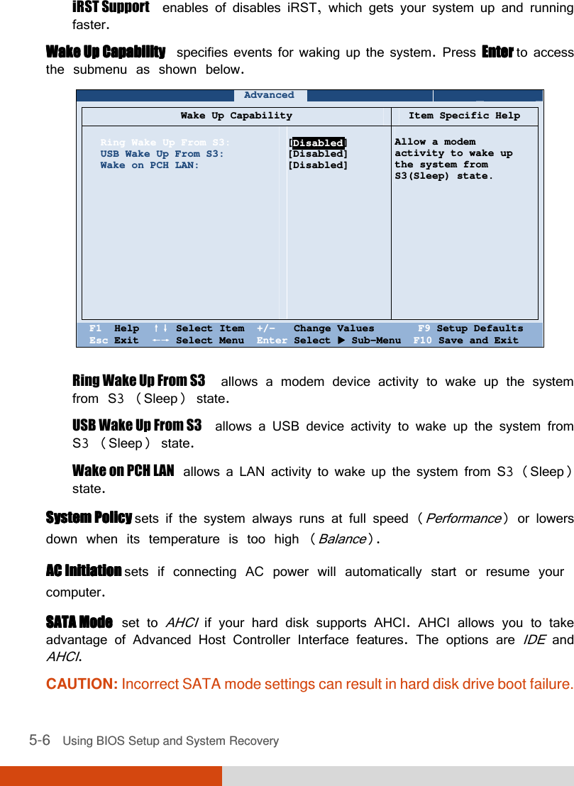  5-6   Using BIOS Setup and System Recovery iRST Support  enables of disables iRST, which gets your system up and running faster. Wake Up CapabilityWake Up CapabilityWake Up CapabilityWake Up Capability  specifies events for waking up the system. Press Enter Enter Enter Enter to access the submenu as shown below.    Advanced             Wake Up Capability Item Specific Help   Ring Wake Up From S3: USB Wake Up From S3: Wake on PCH LAN:               [Disabled] [Disabled] [Disabled]     Allow a modem  activity to wake up  the system from S3(Sleep) state.    F1  Help  ↑↓↑↓↑↓↑↓ Select Item  +/-   Change Values       F9 Setup Defaults Esc Exit  ←→←→←→←→ Select Menu  Enter Select  Sub-Menu  F10 Save and Exit  Ring Wake Up From S3  allows a modem device activity to wake up the system from S3 (Sleep) state. USB Wake Up From S3  allows a USB device activity to wake up the system from S3 (Sleep) state. Wake on PCH LAN  allows a LAN activity to wake up the system from S3 (Sleep) state. System Policy System Policy System Policy System Policy sets if the system always runs at full speed (Performance) or lowers down when its temperature is too high (Balance). AC Initiation AC Initiation AC Initiation AC Initiation sets if connecting AC power will automatically start or resume your computer. SATA ModeSATA ModeSATA ModeSATA Mode  set to AHCI if your hard disk supports AHCI. AHCI allows you to take advantage of Advanced Host Controller Interface features. The options are IDE and AHCI. CAUTION: Incorrect SATA mode settings can result in hard disk drive boot failure. Disabled 