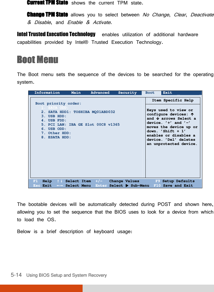  5-14   Using BIOS Setup and System Recovery Current TPM StateCurrent TPM StateCurrent TPM StateCurrent TPM State  shows the current TPM state. Change TPM State Change TPM State Change TPM State Change TPM State  allows you to select between No Change, Clear, Deactivate &amp; Disable, and Enable &amp; Activate. Intel Trusted Execution Technology  enables utilization of additional hardware capabilities provided by Intel® Trusted Execution Technology. Boot MenuBoot MenuBoot MenuBoot Menu    The Boot menu sets the sequence of the devices to be searched for the operating system.  Information Main Advanced Security Boot Exit        Boot priority order: 1. SATA ODD: 2. SATA HDD1: TOSHIBA MQ01ABD032 3. USB HDD: 4. USB FDD: 5. PCI LAN: IBA GE Slot 00C8 v1365 6. USB ODD: 7. Other HDD: 8. ESATA HDD:                Item Specific Help   Keys used to view or configure devices:  and  arrows Select a device. ’+’ and ’-’ moves the device up or down. ’Shift + 1’ enables or disables a device. ’Del’ deletes  an unprotected device.       F1  Help  ↑↓↑↓↑↓↑↓ Select Item  +/-   Change Values       F9 Setup Defaults Esc Exit  ←→←→←→←→ Select Menu  Enter Select  Sub-Menu  F10 Save and Exit  The bootable devices will be automatically detected during POST and shown here, allowing you to set the sequence that the BIOS uses to look for a device from which to load the OS. Below is a brief description of keyboard usage: 