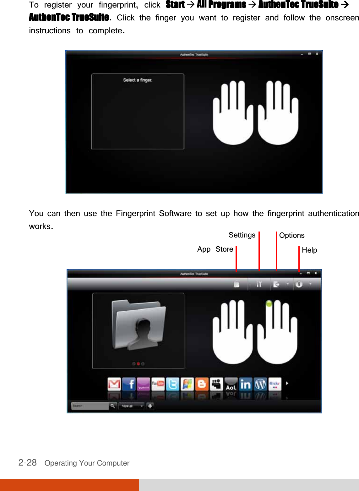 2-28   Operating Your Computer  To register your fingerprint, click StartStartStartStart  All ProgramsProgramsProgramsPrograms  AuthenTeAuthenTeAuthenTeAuthenTec TrueSuitec TrueSuitec TrueSuitec TrueSuite     AuthenTec TrueSuiteAuthenTec TrueSuiteAuthenTec TrueSuiteAuthenTec TrueSuite. Click the finger you want to register and follow the onscreen instructions to complete.  You can then use the Fingerprint Software to set up how the fingerprint authentication works.    App StoreSettings OptionsHelp