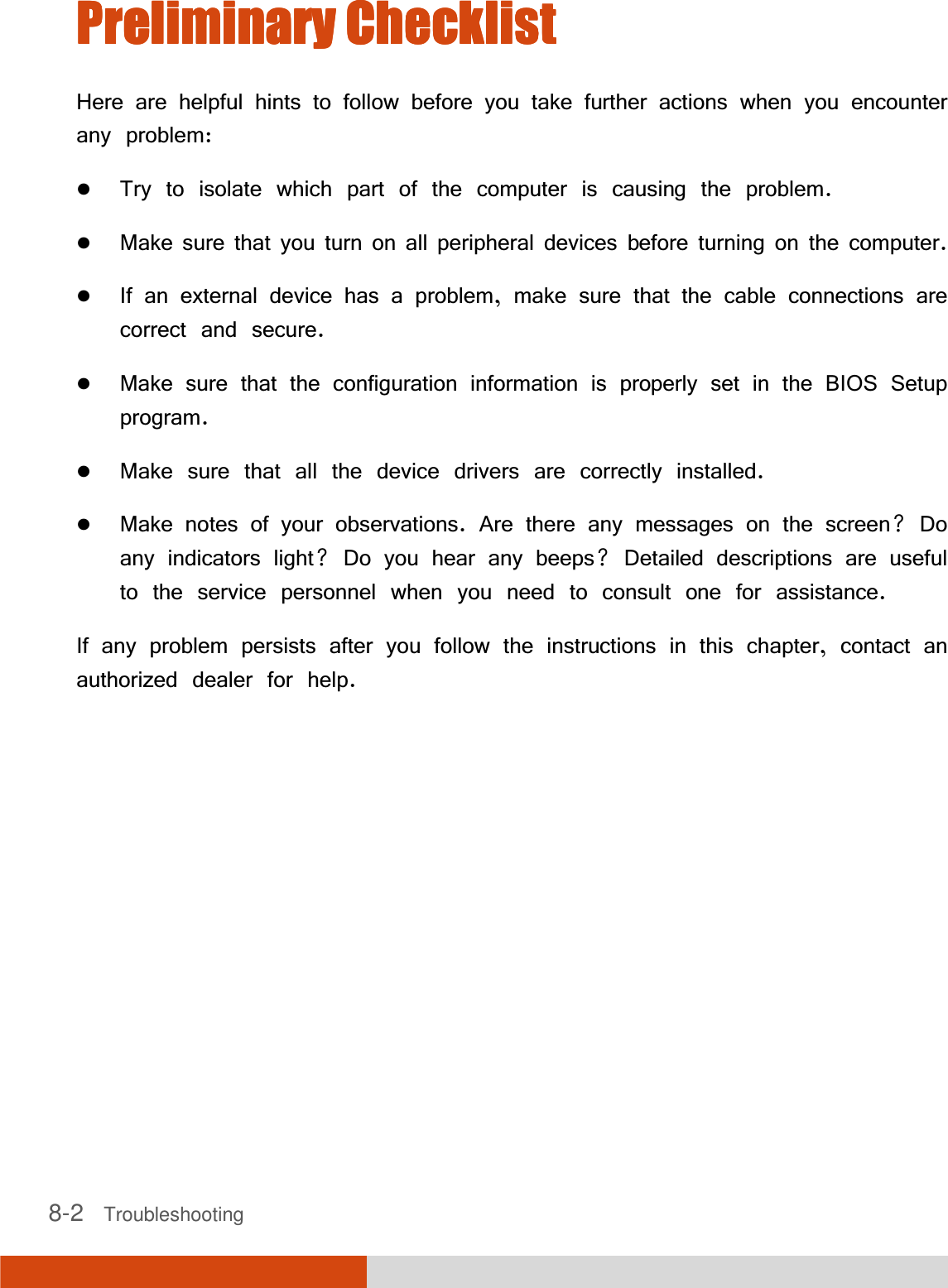 8-2   Troubleshooting Preliminary ChecklistPreliminary ChecklistPreliminary ChecklistPreliminary Checklist    Here are helpful hints to follow before you take further actions when you encounter any problem: Try to isolate which part of the computer is causing the problem. Make sure that you turn on all peripheral devices before turning on the computer. If an external device has a problem, make sure that the cable connections are correct and secure. Make sure that the configuration information is properly set in the BIOS Setup program. Make sure that all the device drivers are correctly installed. Make notes of your observations. Are there any messages on the screen? Do any indicators light? Do you hear any beeps? Detailed descriptions are useful to the service personnel when you need to consult one for assistance. If any problem persists after you follow the instructions in this chapter, contact an authorized dealer for help. 