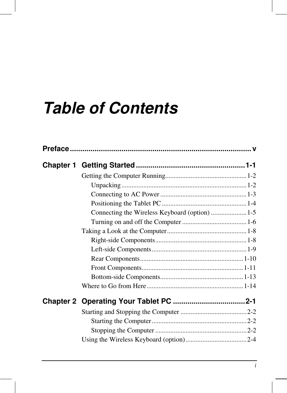   i Table of Contents Preface........................................................................................v Chapter 1  Getting Started.....................................................1-1 Getting the Computer Running................................................1-2 Unpacking..........................................................................1-2 Connecting to AC Power ...................................................1-3 Positioning the Tablet PC..................................................1-4 Connecting the Wireless Keyboard (option) .....................1-5 Turning on and off the Computer ......................................1-6 Taking a Look at the Computer...............................................1-8 Right-side Components......................................................1-8 Left-side Components........................................................1-9 Rear Components.............................................................1-10 Front Components............................................................1-11 Bottom-side Components.................................................1-13 Where to Go from Here.........................................................1-14 Chapter 2  Operating Your Tablet PC ...................................2-1 Starting and Stopping the Computer .......................................2-2 Starting the Computer........................................................2-2 Stopping the Computer ......................................................2-2 Using the Wireless Keyboard (option)....................................2-4 