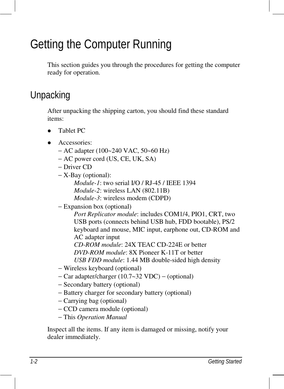  1-2 Getting Started Getting the Computer Running This section guides you through the procedures for getting the computer ready for operation. Unpacking After unpacking the shipping carton, you should find these standard items: !  Tablet PC !  Accessories: − AC adapter (100~240 VAC, 50~60 Hz) − AC power cord (US, CE, UK, SA) − Driver CD − X-Bay (optional):      Module-1: two serial I/O / RJ-45 / IEEE 1394    Module-2: wireless LAN (802.11B)    Module-3: wireless modem (CDPD) − Expansion box (optional)    Port Replicator module: includes COM1/4, PIO1, CRT, two    USB ports (connects behind USB hub, FDD bootable), PS/2    keyboard and mouse, MIC input, earphone out, CD-ROM and    AC adapter input    CD-ROM module: 24X TEAC CD-224E or better    DVD-ROM module: 8X Pioneer K-11T or better    USB FDD module: 1.44 MB double-sided high density − Wireless keyboard (optional) − Car adapter/charger (10.7~32 VDC) − (optional) − Secondary battery (optional) − Battery charger for secondary battery (optional) − Carrying bag (optional) − CCD camera module (optional) − This Operation Manual Inspect all the items. If any item is damaged or missing, notify your dealer immediately. 