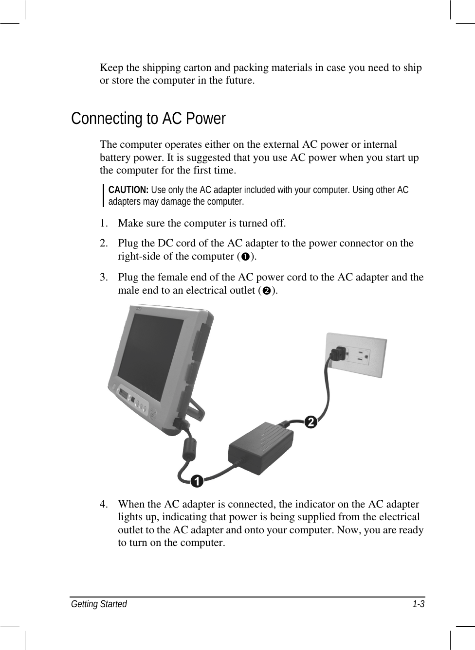  Getting Started  1-3 Keep the shipping carton and packing materials in case you need to ship or store the computer in the future. Connecting to AC Power The computer operates either on the external AC power or internal battery power. It is suggested that you use AC power when you start up the computer for the first time. CAUTION: Use only the AC adapter included with your computer. Using other AC adapters may damage the computer.  1.  Make sure the computer is turned off. 2.  Plug the DC cord of the AC adapter to the power connector on the right-side of the computer (#). 3.  Plug the female end of the AC power cord to the AC adapter and the male end to an electrical outlet ($).   4.  When the AC adapter is connected, the indicator on the AC adapter lights up, indicating that power is being supplied from the electrical outlet to the AC adapter and onto your computer. Now, you are ready to turn on the computer.   