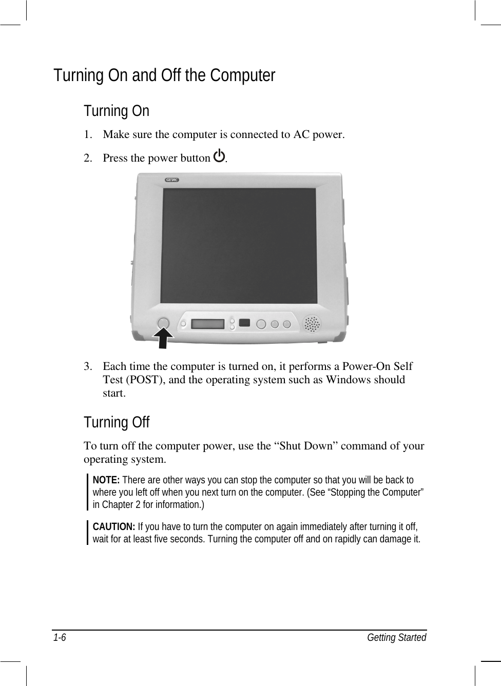  1-6 Getting Started Turning On and Off the Computer Turning On 1.  Make sure the computer is connected to AC power. 2.  Press the power button  .   3.  Each time the computer is turned on, it performs a Power-On Self Test (POST), and the operating system such as Windows should start. Turning Off To turn off the computer power, use the “Shut Down” command of your operating system. NOTE: There are other ways you can stop the computer so that you will be back to where you left off when you next turn on the computer. (See “Stopping the Computer” in Chapter 2 for information.)  CAUTION: If you have to turn the computer on again immediately after turning it off, wait for at least five seconds. Turning the computer off and on rapidly can damage it.  