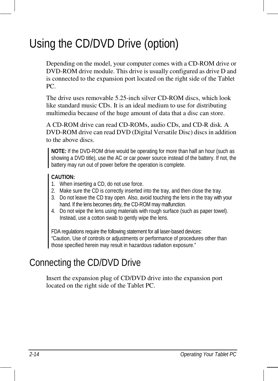  2-14  Operating Your Tablet PC Using the CD/DVD Drive (option) Depending on the model, your computer comes with a CD-ROM drive or DVD-ROM drive module. This drive is usually configured as drive D and is connected to the expansion port located on the right side of the Tablet PC. The drive uses removable 5.25-inch silver CD-ROM discs, which look like standard music CDs. It is an ideal medium to use for distributing multimedia because of the huge amount of data that a disc can store. A CD-ROM drive can read CD-ROMs, audio CDs, and CD-R disk. A DVD-ROM drive can read DVD (Digital Versatile Disc) discs in addition to the above discs. NOTE: If the DVD-ROM drive would be operating for more than half an hour (such as showing a DVD title), use the AC or car power source instead of the battery. If not, the battery may run out of power before the operation is complete.  CAUTION: 1.  When inserting a CD, do not use force. 2.  Make sure the CD is correctly inserted into the tray, and then close the tray. 3.  Do not leave the CD tray open. Also, avoid touching the lens in the tray with your   hand. If the lens becomes dirty, the CD-ROM may malfunction. 4.  Do not wipe the lens using materials with rough surface (such as paper towel).   Instead, use a cotton swab to gently wipe the lens.  FDA regulations require the following statement for all laser-based devices: “Caution, Use of controls or adjustments or performance of procedures other than those specified herein may result in hazardous radiation exposure.” Connecting the CD/DVD Drive Insert the expansion plug of CD/DVD drive into the expansion port located on the right side of the Tablet PC. 
