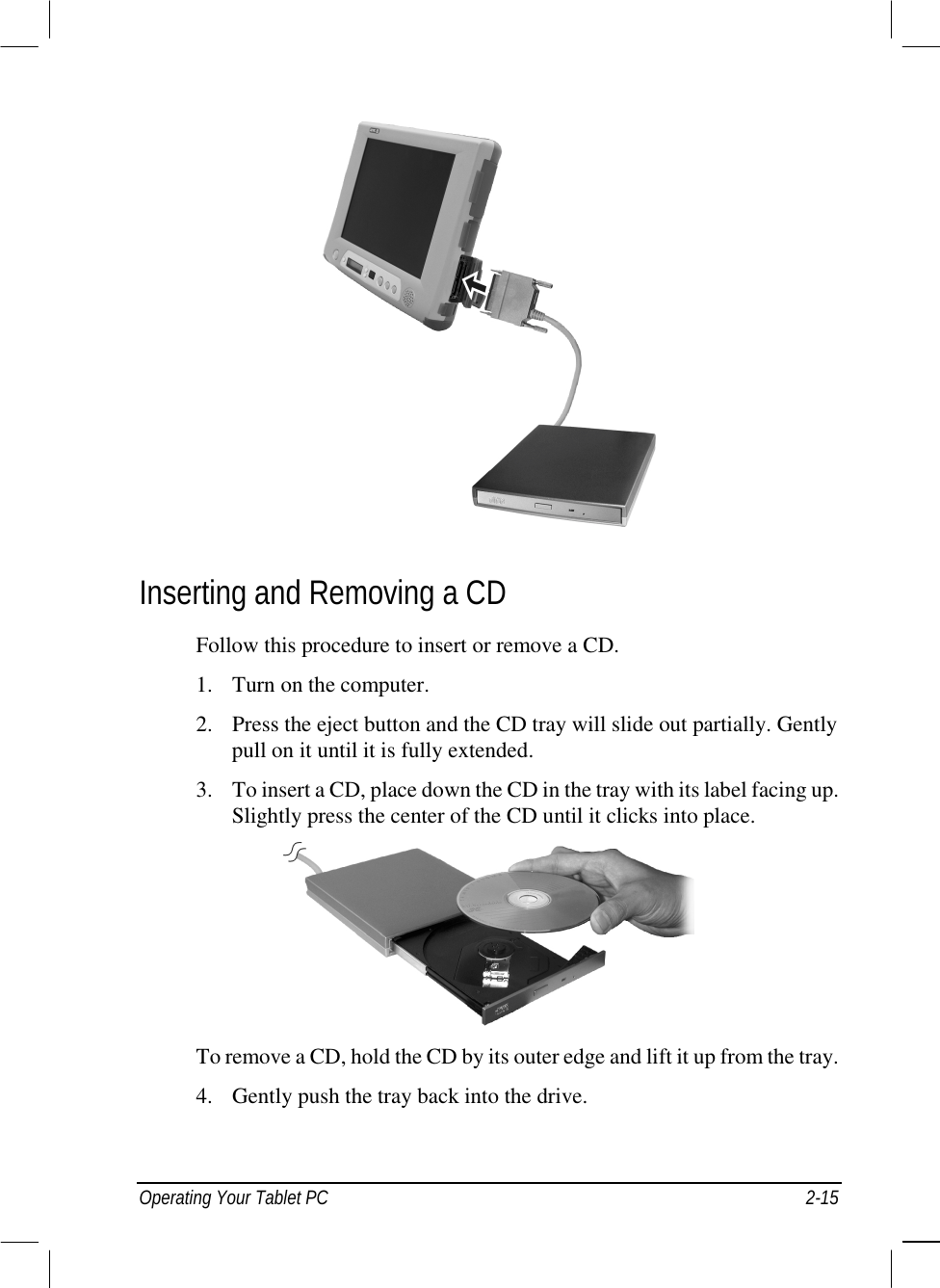  Operating Your Tablet PC  2-15   Inserting and Removing a CD Follow this procedure to insert or remove a CD. 1.  Turn on the computer. 2.  Press the eject button and the CD tray will slide out partially. Gently pull on it until it is fully extended. 3.  To insert a CD, place down the CD in the tray with its label facing up. Slightly press the center of the CD until it clicks into place.   To remove a CD, hold the CD by its outer edge and lift it up from the tray. 4.  Gently push the tray back into the drive. 