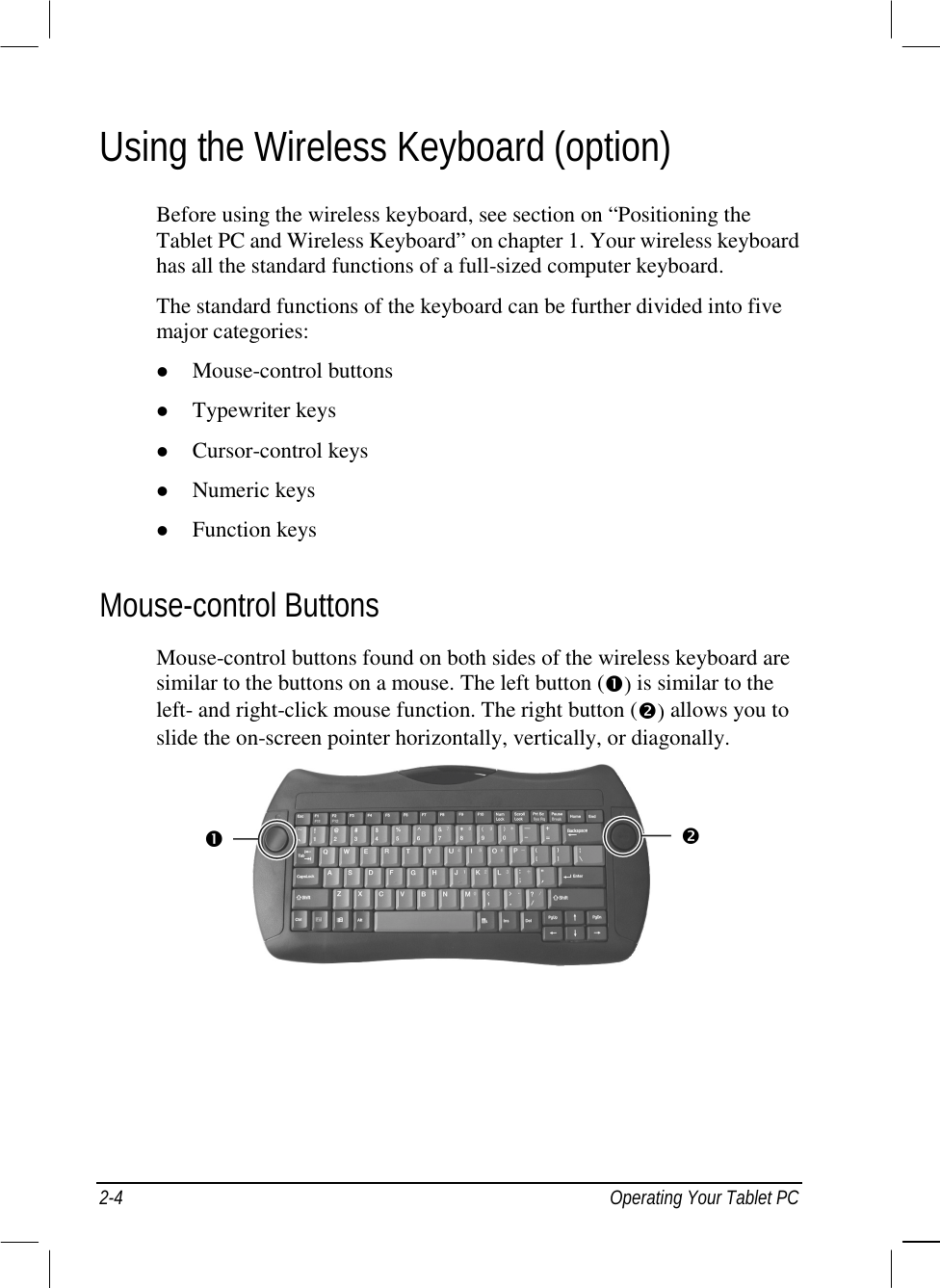  2-4  Operating Your Tablet PC Using the Wireless Keyboard (option) Before using the wireless keyboard, see section on “Positioning the Tablet PC and Wireless Keyboard” on chapter 1. Your wireless keyboard has all the standard functions of a full-sized computer keyboard. The standard functions of the keyboard can be further divided into five major categories: !  Mouse-control buttons !  Typewriter keys !  Cursor-control keys !  Numeric keys !  Function keys Mouse-control Buttons Mouse-control buttons found on both sides of the wireless keyboard are similar to the buttons on a mouse. The left button (#) is similar to the left- and right-click mouse function. The right button ($) allows you to slide the on-screen pointer horizontally, vertically, or diagonally.    # $ 