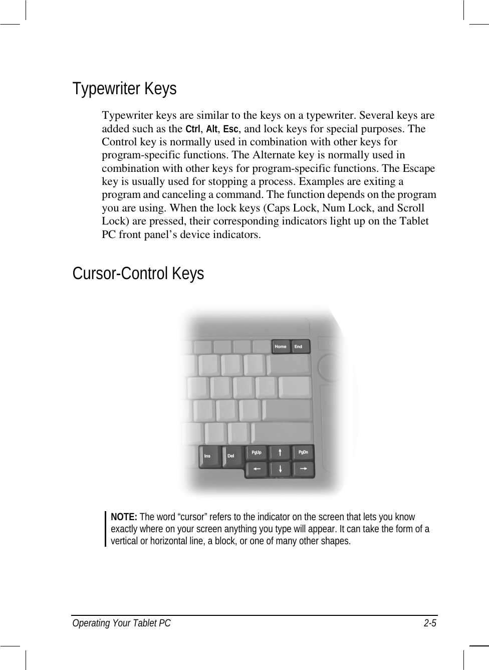  Operating Your Tablet PC  2-5 Typewriter Keys Typewriter keys are similar to the keys on a typewriter. Several keys are added such as the Ctrl, Alt, Esc, and lock keys for special purposes. The Control key is normally used in combination with other keys for program-specific functions. The Alternate key is normally used in combination with other keys for program-specific functions. The Escape key is usually used for stopping a process. Examples are exiting a program and canceling a command. The function depends on the program you are using. When the lock keys (Caps Lock, Num Lock, and Scroll Lock) are pressed, their corresponding indicators light up on the Tablet PC front panel’s device indicators. Cursor-Control Keys   NOTE: The word “cursor” refers to the indicator on the screen that lets you know exactly where on your screen anything you type will appear. It can take the form of a vertical or horizontal line, a block, or one of many other shapes.    