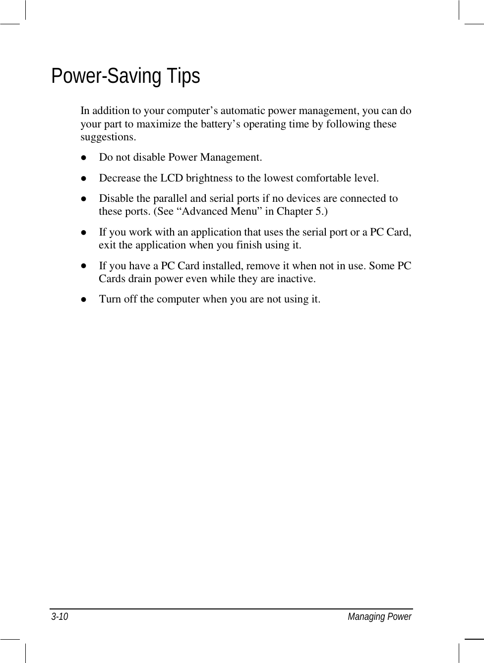  3-10 Managing Power Power-Saving Tips In addition to your computer’s automatic power management, you can do your part to maximize the battery’s operating time by following these suggestions. !  Do not disable Power Management. !  Decrease the LCD brightness to the lowest comfortable level. !  Disable the parallel and serial ports if no devices are connected to these ports. (See “Advanced Menu” in Chapter 5.) !  If you work with an application that uses the serial port or a PC Card, exit the application when you finish using it. !  If you have a PC Card installed, remove it when not in use. Some PC Cards drain power even while they are inactive. !  Turn off the computer when you are not using it.    