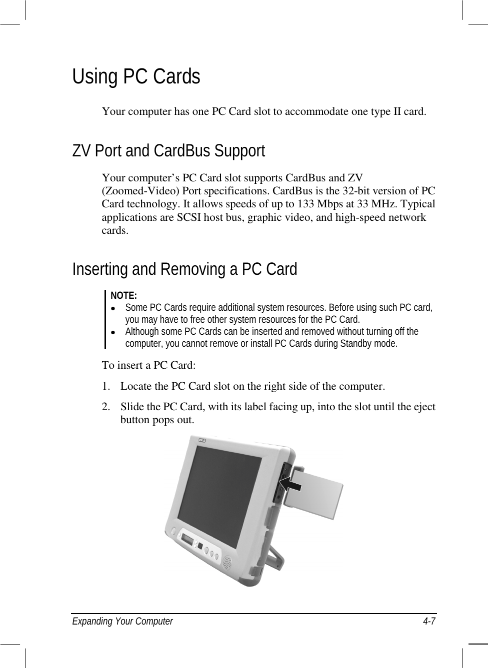  Expanding Your Computer  4-7 Using PC Cards Your computer has one PC Card slot to accommodate one type II card. ZV Port and CardBus Support Your computer’s PC Card slot supports CardBus and ZV (Zoomed-Video) Port specifications. CardBus is the 32-bit version of PC Card technology. It allows speeds of up to 133 Mbps at 33 MHz. Typical applications are SCSI host bus, graphic video, and high-speed network cards. Inserting and Removing a PC Card NOTE: !  Some PC Cards require additional system resources. Before using such PC card, you may have to free other system resources for the PC Card. !  Although some PC Cards can be inserted and removed without turning off the computer, you cannot remove or install PC Cards during Standby mode.  To insert a PC Card: 1.  Locate the PC Card slot on the right side of the computer. 2.  Slide the PC Card, with its label facing up, into the slot until the eject button pops out.   