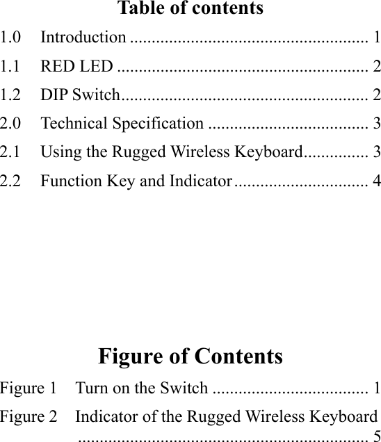   Table of contents 1.0 Introduction ....................................................... 1 1.1 RED LED .......................................................... 2 1.2 DIP Switch......................................................... 2 2.0 Technical Specification ..................................... 3 2.1  Using the Rugged Wireless Keyboard............... 3 2.2  Function Key and Indicator............................... 4      Figure of Contents Figure 1    Turn on the Switch .................................... 1 Figure 2    Indicator of the Rugged Wireless Keyboard          ................................................................... 5 