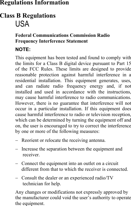    Regulations Information Class B Regulations USA Federal Communications Commission Radio Frequency Interference Statement NOTE: This equipment has been tested and found to comply with the limits for a Class B digital device pursuant to Part 15 of the FCC Rules. These limits are designed to provide reasonable protection against harmful interference in a residential installation. This equipment generates, uses, and can radiate radio frequency energy and, if not installed and used in accordance with the instructions, may cause harmful interference to radio communications. However, there is no guarantee that interference will not occur in a particular installation. If this equipment does cause harmful interference to radio or television reception, which can be determined by turning the equipment off and on, the user is encouraged to try to correct the interference by one or more of the following measures: −  Reorient or relocate the receiving antenna. −  Increase the separation between the equipment and    receiver. −  Connect the equipment into an outlet on a circuit different from that to which the receiver is connected. −  Consult the dealer or an experienced radio/TV    technician for help. Any changes or modifications not expressly approved by the manufacturer could void the user’s authority to operate the equipment. 