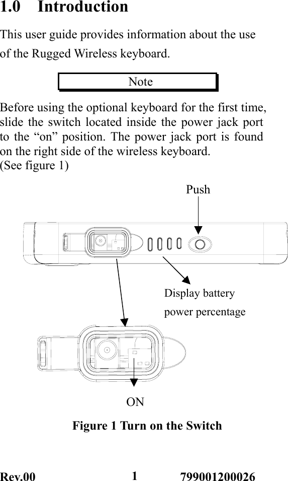 Rev.00                       799001200026  11.0  Introduction This user guide provides information about the use of the Rugged Wireless keyboard.               Note           Before using the optional keyboard for the first time,   slide the switch located inside the power jack port to the “on” position. The power jack port is found on the right side of the wireless keyboard. (See figure 1)  ONFigure 1 Turn on the Switch Display battery   power percentage Push 