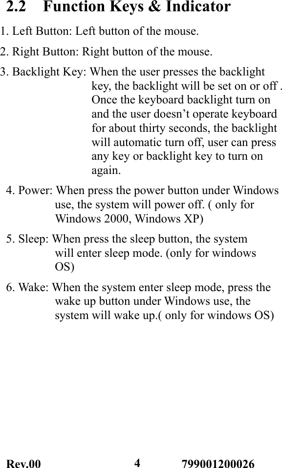 Rev.00                       799001200026  42.2    Function Keys &amp; Indicator 1. Left Button: Left button of the mouse. 2. Right Button: Right button of the mouse. 3. Backlight Key: When the user presses the backlight                key, the backlight will be set on or off .                Once the keyboard backlight turn on                 and the user doesn’t operate keyboard                for about thirty seconds, the backlight                will automatic turn off, user can press                any key or backlight key to turn on                again. 4. Power: When press the power button under Windows         use, the system will power off. ( only for         Windows 2000, Windows XP) 5. Sleep: When press the sleep button, the system         will enter sleep mode. (only for windows         OS) 6. Wake: When the system enter sleep mode, press the         wake up button under Windows use, the         system will wake up.( only for windows OS) 