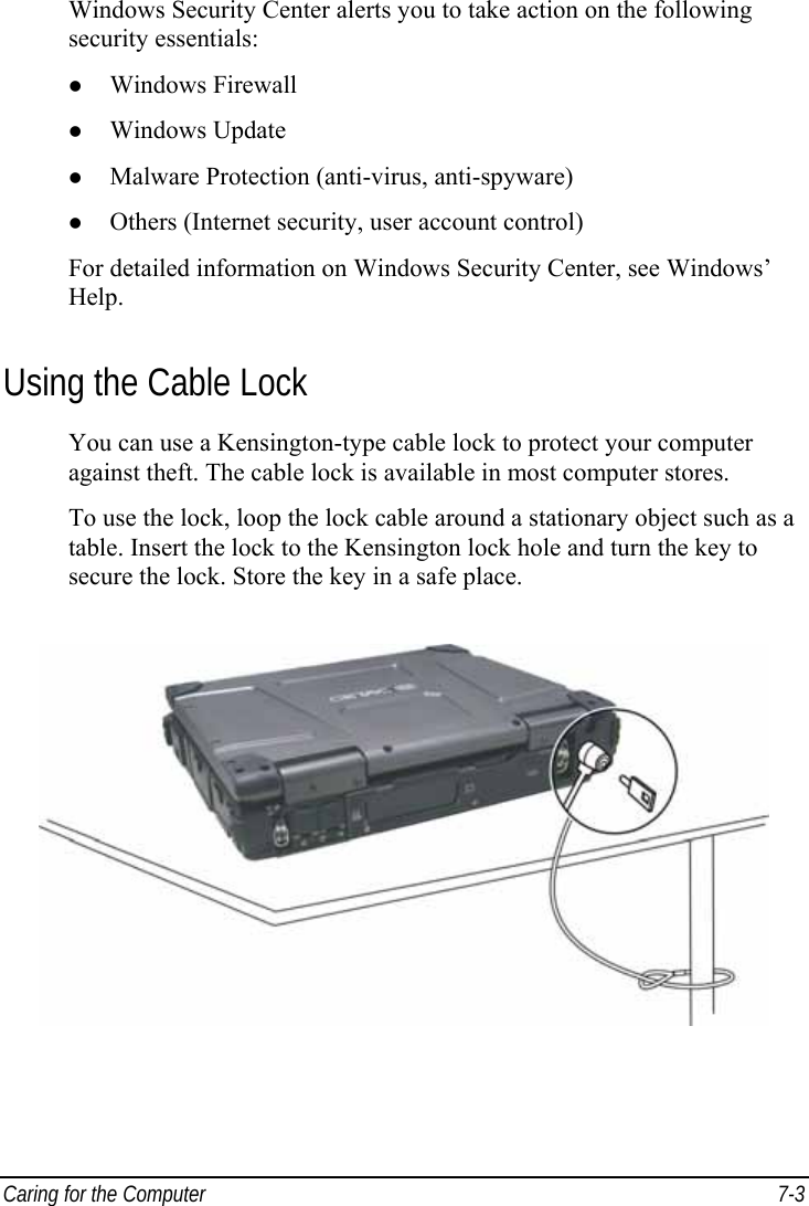  Caring for the Computer  7-3 Windows Security Center alerts you to take action on the following security essentials: z Windows Firewall z Windows Update z Malware Protection (anti-virus, anti-spyware) z Others (Internet security, user account control) For detailed information on Windows Security Center, see Windows’ Help. Using the Cable Lock You can use a Kensington-type cable lock to protect your computer against theft. The cable lock is available in most computer stores. To use the lock, loop the lock cable around a stationary object such as a table. Insert the lock to the Kensington lock hole and turn the key to secure the lock. Store the key in a safe place.  