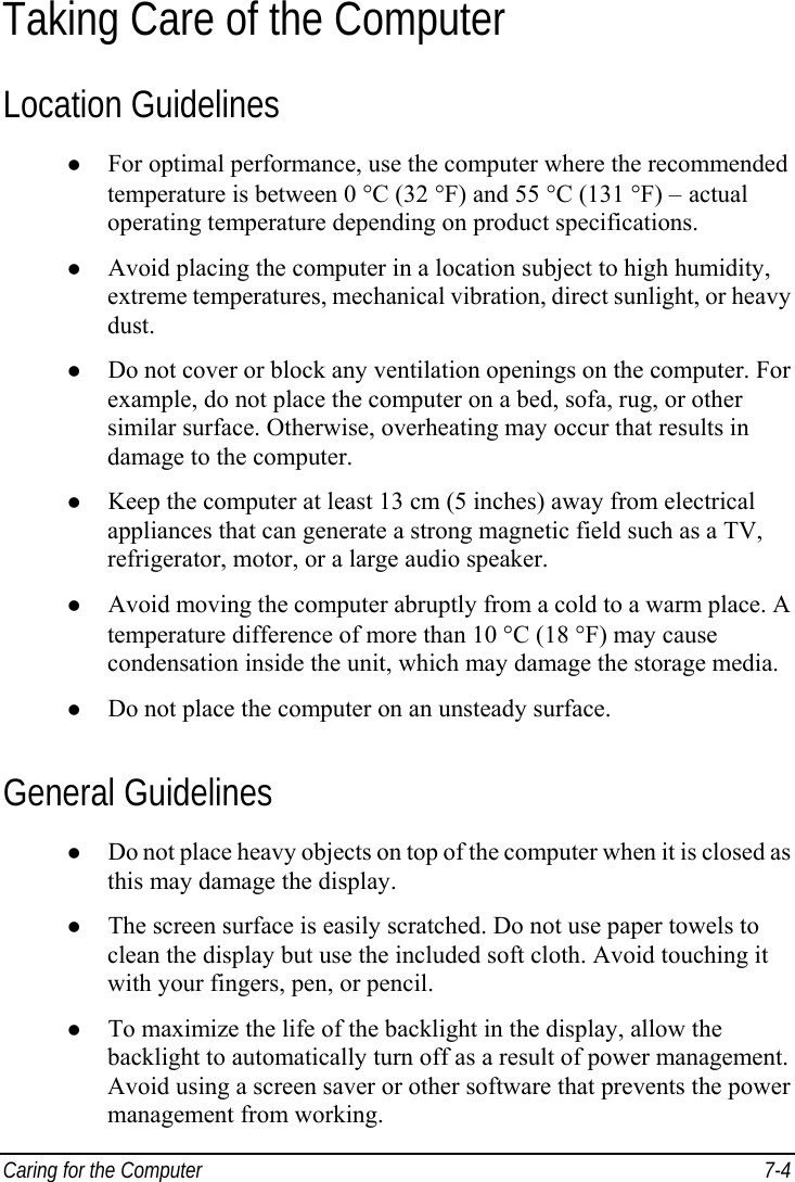  Caring for the Computer  7-4 Taking Care of the Computer Location Guidelines z For optimal performance, use the computer where the recommended temperature is between 0 °C (32 °F) and 55 °C (131 °F) – actual operating temperature depending on product specifications. z Avoid placing the computer in a location subject to high humidity, extreme temperatures, mechanical vibration, direct sunlight, or heavy dust. z Do not cover or block any ventilation openings on the computer. For example, do not place the computer on a bed, sofa, rug, or other similar surface. Otherwise, overheating may occur that results in damage to the computer. z Keep the computer at least 13 cm (5 inches) away from electrical appliances that can generate a strong magnetic field such as a TV, refrigerator, motor, or a large audio speaker. z Avoid moving the computer abruptly from a cold to a warm place. A temperature difference of more than 10 °C (18 °F) may cause condensation inside the unit, which may damage the storage media. z Do not place the computer on an unsteady surface. General Guidelines z Do not place heavy objects on top of the computer when it is closed as this may damage the display. z The screen surface is easily scratched. Do not use paper towels to clean the display but use the included soft cloth. Avoid touching it with your fingers, pen, or pencil. z To maximize the life of the backlight in the display, allow the backlight to automatically turn off as a result of power management. Avoid using a screen saver or other software that prevents the power management from working. 