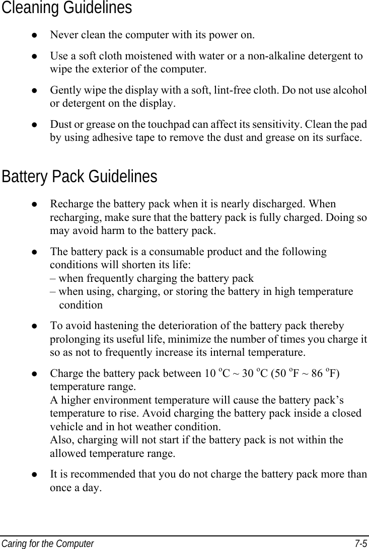 Caring for the Computer  7-5 Cleaning Guidelines z Never clean the computer with its power on. z Use a soft cloth moistened with water or a non-alkaline detergent to wipe the exterior of the computer. z Gently wipe the display with a soft, lint-free cloth. Do not use alcohol or detergent on the display. z Dust or grease on the touchpad can affect its sensitivity. Clean the pad by using adhesive tape to remove the dust and grease on its surface. Battery Pack Guidelines z Recharge the battery pack when it is nearly discharged. When recharging, make sure that the battery pack is fully charged. Doing so may avoid harm to the battery pack. z The battery pack is a consumable product and the following conditions will shorten its life: – when frequently charging the battery pack – when using, charging, or storing the battery in high temperature    condition z To avoid hastening the deterioration of the battery pack thereby prolonging its useful life, minimize the number of times you charge it so as not to frequently increase its internal temperature. z Charge the battery pack between 10 oC ~ 30 oC (50 oF ~ 86 oF) temperature range. A higher environment temperature will cause the battery pack’s temperature to rise. Avoid charging the battery pack inside a closed vehicle and in hot weather condition. Also, charging will not start if the battery pack is not within the allowed temperature range. z It is recommended that you do not charge the battery pack more than once a day. 