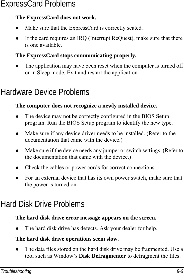  Troubleshooting 8-6 ExpressCard Problems The ExpressCard does not work. z Make sure that the ExpressCard is correctly seated. z If the card requires an IRQ (Interrupt ReQuest), make sure that there is one available. The ExpressCard stops communicating properly. z The application may have been reset when the computer is turned off or in Sleep mode. Exit and restart the application. Hardware Device Problems The computer does not recognize a newly installed device. z The device may not be correctly configured in the BIOS Setup program. Run the BIOS Setup program to identify the new type. z Make sure if any device driver needs to be installed. (Refer to the documentation that came with the device.) z Make sure if the device needs any jumper or switch settings. (Refer to the documentation that came with the device.) z Check the cables or power cords for correct connections. z For an external device that has its own power switch, make sure that the power is turned on. Hard Disk Drive Problems The hard disk drive error message appears on the screen. z The hard disk drive has defects. Ask your dealer for help. The hard disk drive operations seem slow. z The data files stored on the hard disk drive may be fragmented. Use a tool such as Window’s Disk Defragmenter to defragment the files. 