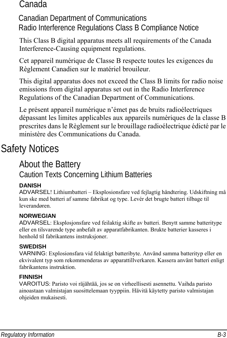  Regulatory Information  B-3 Canada Canadian Department of Communications Radio Interference Regulations Class B Compliance Notice This Class B digital apparatus meets all requirements of the Canada Interference-Causing equipment regulations. Cet appareil numérique de Classe B respecte toutes les exigences du Règlement Canadien sur le matériel brouileur. This digital apparatus does not exceed the Class B limits for radio noise emissions from digital apparatus set out in the Radio Interference Regulations of the Canadian Department of Communications. Le présent appareil numérique n’émet pas de bruits radioélectriques dépassant les limites applicables aux appareils numériques de la classe B prescrites dans le Règlement sur le brouillage radioélectrique édicté par le ministère des Communications du Canada. Safety Notices About the Battery Caution Texts Concerning Lithium Batteries DANISH ADVARSEL! Lithiumbatteri – Eksplosionsfare ved fejlagtig håndtering. Udskiftning må kun ske med batteri af samme fabrikat og type. Levér det brugte batteri tilbage til leverandøren. NORWEGIAN ADVARSEL: Eksplosjonsfare ved feilaktig skifte av batteri. Benytt samme batteritype eller en tilsvarende type anbefalt av apparatfabrikanten. Brukte batterier kasseres i henhold til fabrikantens instruksjoner. SWEDISH VARNING: Explosionsfara vid felaktigt batteribyte. Använd samma batterityp eller en ekvivalent typ som rekommenderas av apparattillverkaren. Kassera använt batteri enligt fabrikantens instruktion. FINNISH VAROITUS: Paristo voi räjähtää, jos se on virheellisesti asennettu. Vaihda paristo ainoastaan valmistajan suosittelemaan tyyppiin. Hävitä käytetty paristo valmistajan ohjeiden mukaisesti. 