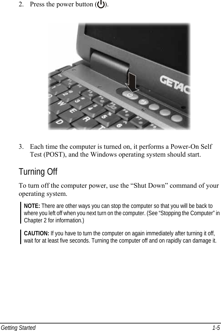  Getting Started  1-5 2. Press the power button ( ).  3. Each time the computer is turned on, it performs a Power-On Self Test (POST), and the Windows operating system should start. Turning Off To turn off the computer power, use the “Shut Down” command of your operating system. NOTE: There are other ways you can stop the computer so that you will be back to where you left off when you next turn on the computer. (See “Stopping the Computer” in Chapter 2 for information.)  CAUTION: If you have to turn the computer on again immediately after turning it off, wait for at least five seconds. Turning the computer off and on rapidly can damage it.   