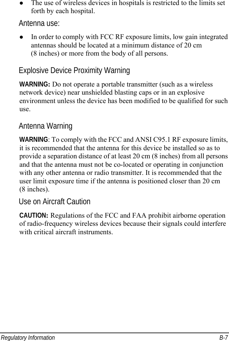  Regulatory Information  B-7 z The use of wireless devices in hospitals is restricted to the limits set forth by each hospital. Antenna use: z In order to comply with FCC RF exposure limits, low gain integrated antennas should be located at a minimum distance of 20 cm (8 inches) or more from the body of all persons. Explosive Device Proximity Warning WARNING: Do not operate a portable transmitter (such as a wireless network device) near unshielded blasting caps or in an explosive environment unless the device has been modified to be qualified for such use. Antenna Warning WARNING: To comply with the FCC and ANSI C95.1 RF exposure limits, it is recommended that the antenna for this device be installed so as to provide a separation distance of at least 20 cm (8 inches) from all persons and that the antenna must not be co-located or operating in conjunction with any other antenna or radio transmitter. It is recommended that the user limit exposure time if the antenna is positioned closer than 20 cm (8 inches). Use on Aircraft Caution CAUTION: Regulations of the FCC and FAA prohibit airborne operation of radio-frequency wireless devices because their signals could interfere with critical aircraft instruments. 