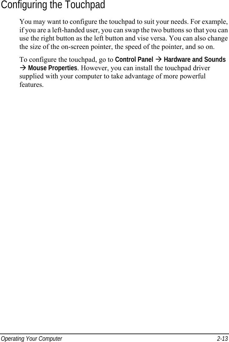  Operating Your Computer  2-13 Configuring the Touchpad You may want to configure the touchpad to suit your needs. For example, if you are a left-handed user, you can swap the two buttons so that you can use the right button as the left button and vise versa. You can also change the size of the on-screen pointer, the speed of the pointer, and so on. To configure the touchpad, go to Control Panel Æ Hardware and Sounds Æ Mouse Properties. However, you can install the touchpad driver supplied with your computer to take advantage of more powerful features. 