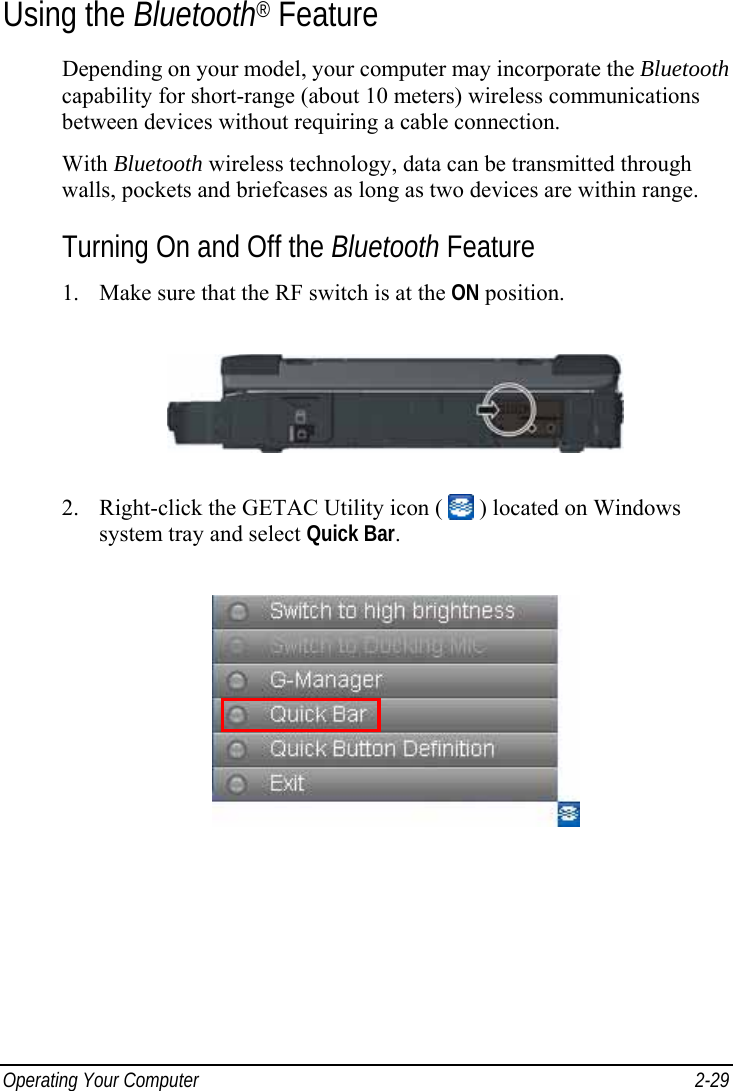  Operating Your Computer  2-29 Using the Bluetooth® Feature Depending on your model, your computer may incorporate the Bluetooth capability for short-range (about 10 meters) wireless communications between devices without requiring a cable connection. With Bluetooth wireless technology, data can be transmitted through walls, pockets and briefcases as long as two devices are within range. Turning On and Off the Bluetooth Feature 1. Make sure that the RF switch is at the ON position.  2. Right-click the GETAC Utility icon (   ) located on Windows system tray and select Quick Bar.  