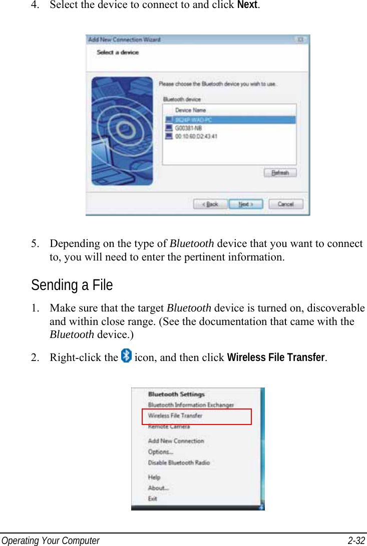  Operating Your Computer  2-32 4. Select the device to connect to and click Next.  5. Depending on the type of Bluetooth device that you want to connect to, you will need to enter the pertinent information. Sending a File 1. Make sure that the target Bluetooth device is turned on, discoverable and within close range. (See the documentation that came with the Bluetooth device.) 2. Right-click the   icon, and then click Wireless File Transfer.  