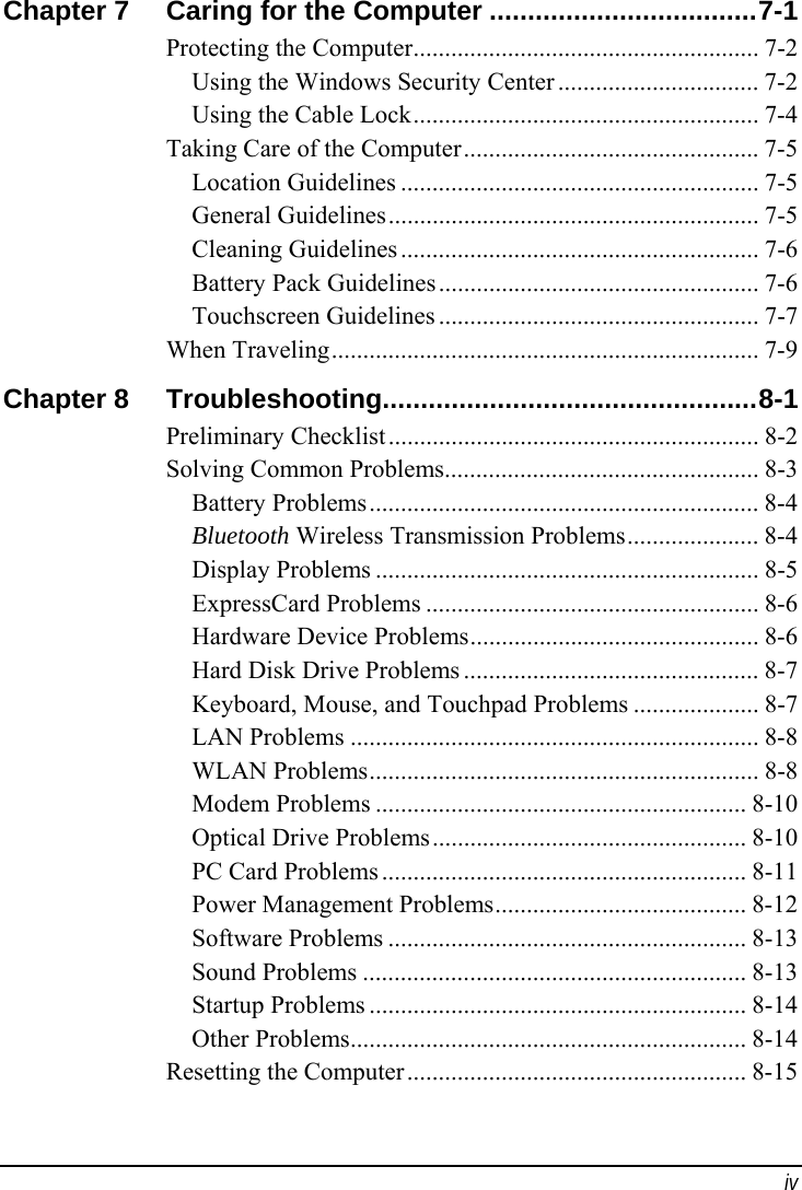  iv Chapter 7  Caring for the Computer ...................................7-1 Protecting the Computer....................................................... 7-2 Using the Windows Security Center ................................ 7-2 Using the Cable Lock....................................................... 7-4 Taking Care of the Computer............................................... 7-5 Location Guidelines ......................................................... 7-5 General Guidelines........................................................... 7-5 Cleaning Guidelines ......................................................... 7-6 Battery Pack Guidelines................................................... 7-6 Touchscreen Guidelines ................................................... 7-7 When Traveling.................................................................... 7-9 Chapter 8  Troubleshooting.................................................8-1 Preliminary Checklist........................................................... 8-2 Solving Common Problems.................................................. 8-3 Battery Problems.............................................................. 8-4 Bluetooth Wireless Transmission Problems..................... 8-4 Display Problems ............................................................. 8-5 ExpressCard Problems ..................................................... 8-6 Hardware Device Problems.............................................. 8-6 Hard Disk Drive Problems ............................................... 8-7 Keyboard, Mouse, and Touchpad Problems .................... 8-7 LAN Problems ................................................................. 8-8 WLAN Problems.............................................................. 8-8 Modem Problems ........................................................... 8-10 Optical Drive Problems.................................................. 8-10 PC Card Problems .......................................................... 8-11 Power Management Problems........................................ 8-12 Software Problems ......................................................... 8-13 Sound Problems ............................................................. 8-13 Startup Problems ............................................................ 8-14 Other Problems............................................................... 8-14 Resetting the Computer...................................................... 8-15 