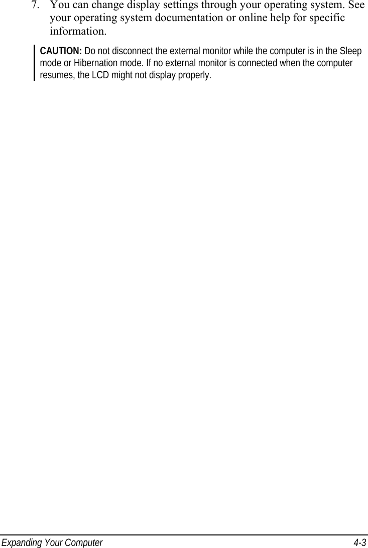  Expanding Your Computer  4-3 7. You can change display settings through your operating system. See your operating system documentation or online help for specific information. CAUTION: Do not disconnect the external monitor while the computer is in the Sleep mode or Hibernation mode. If no external monitor is connected when the computer resumes, the LCD might not display properly. 