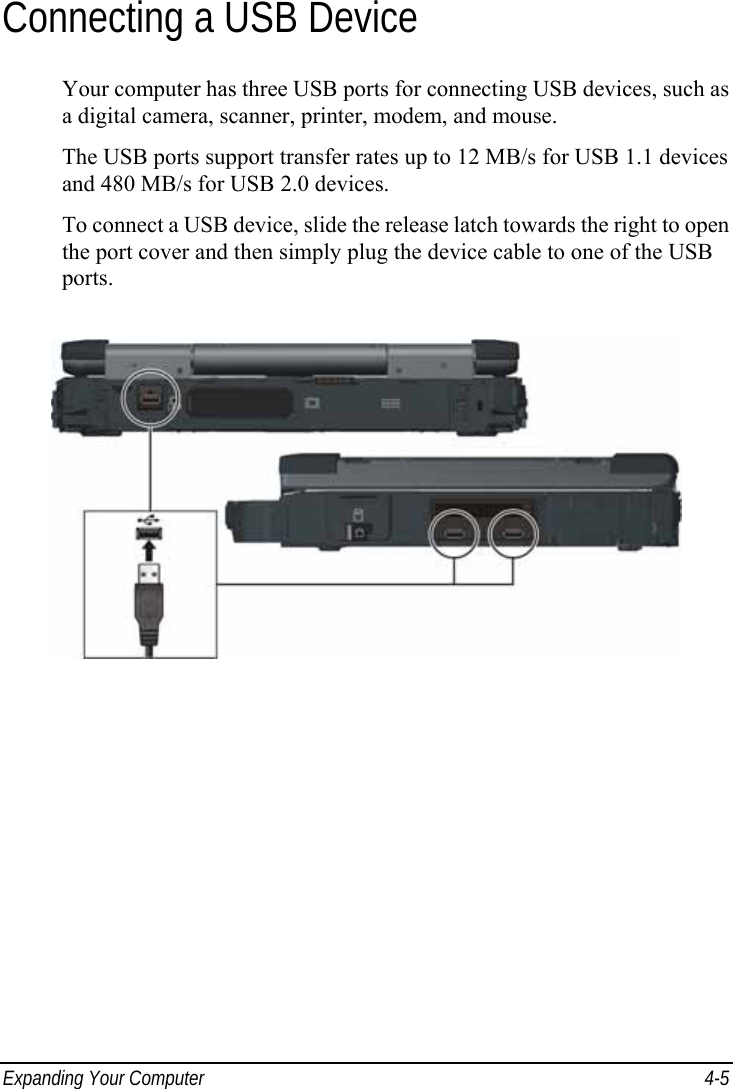  Expanding Your Computer  4-5 Connecting a USB Device Your computer has three USB ports for connecting USB devices, such as a digital camera, scanner, printer, modem, and mouse. The USB ports support transfer rates up to 12 MB/s for USB 1.1 devices and 480 MB/s for USB 2.0 devices. To connect a USB device, slide the release latch towards the right to open the port cover and then simply plug the device cable to one of the USB ports.  