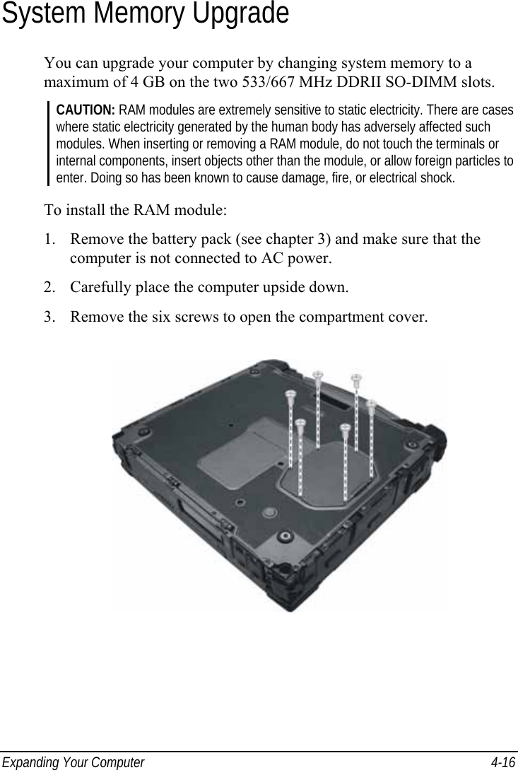  Expanding Your Computer  4-16 System Memory Upgrade You can upgrade your computer by changing system memory to a maximum of 4 GB on the two 533/667 MHz DDRII SO-DIMM slots. CAUTION: RAM modules are extremely sensitive to static electricity. There are cases where static electricity generated by the human body has adversely affected such modules. When inserting or removing a RAM module, do not touch the terminals or internal components, insert objects other than the module, or allow foreign particles to enter. Doing so has been known to cause damage, fire, or electrical shock.  To install the RAM module: 1. Remove the battery pack (see chapter 3) and make sure that the computer is not connected to AC power. 2. Carefully place the computer upside down. 3. Remove the six screws to open the compartment cover.  