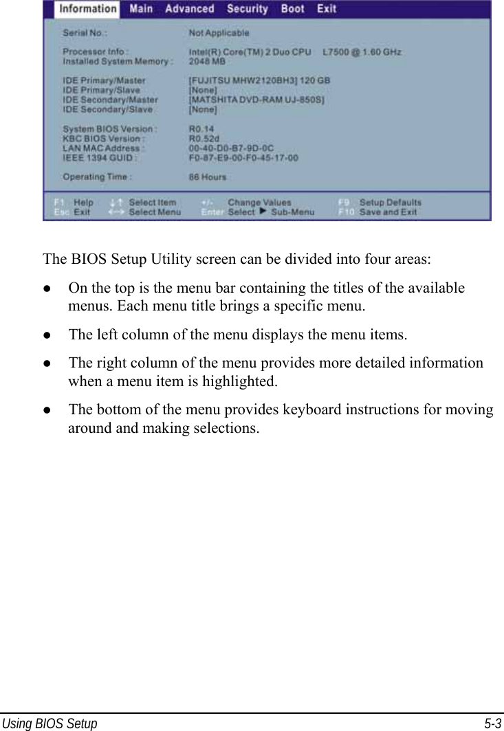  Using BIOS Setup  5-3  The BIOS Setup Utility screen can be divided into four areas: z On the top is the menu bar containing the titles of the available menus. Each menu title brings a specific menu. z The left column of the menu displays the menu items. z The right column of the menu provides more detailed information when a menu item is highlighted. z The bottom of the menu provides keyboard instructions for moving around and making selections. 