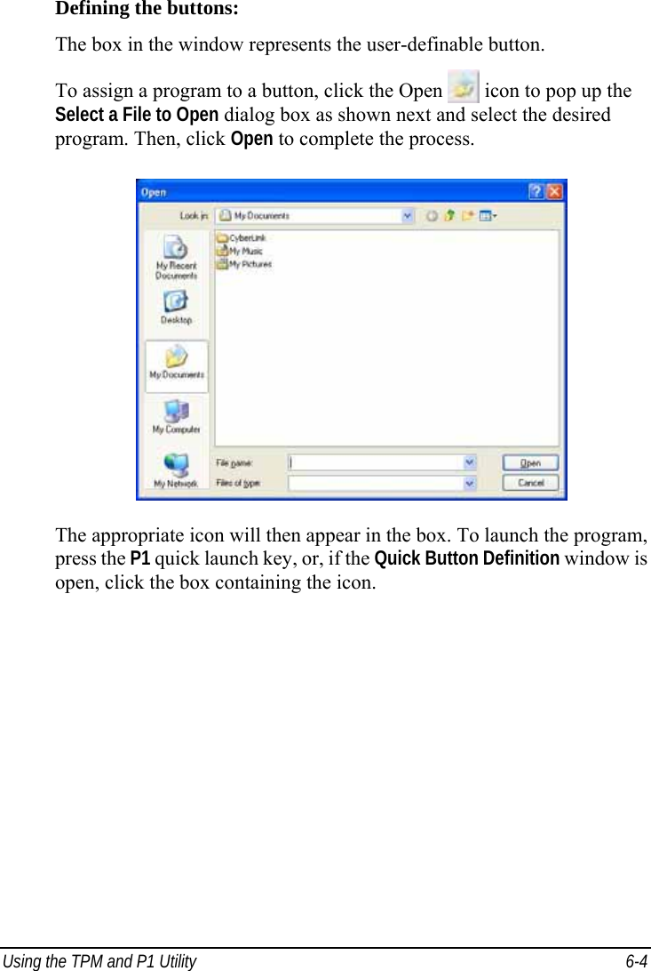  Using the TPM and P1 Utility  6-4 Defining the buttons: The box in the window represents the user-definable button. To assign a program to a button, click the Open  icon to pop up the Select a File to Open dialog box as shown next and select the desired program. Then, click Open to complete the process.  The appropriate icon will then appear in the box. To launch the program, press the P1 quick launch key, or, if the Quick Button Definition window is open, click the box containing the icon.   