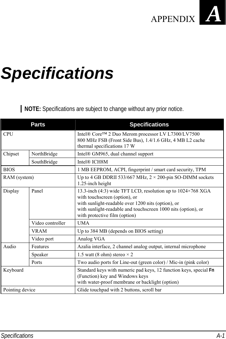  Specifications A-1 Appendix   A Specifications NOTE: Specifications are subject to change without any prior notice.  Parts  Specifications CPU  Intel® Core™ 2 Duo Merom processor LV L7300/LV7500 800 MHz FSB (Front Side Bus), 1.4/1.6 GHz, 4 MB L2 cache thermal specifications 17 W NorthBridge  Intel® GM965, dual channel support Chipset SouthBridge Intel® ICH8M BIOS  1 MB EEPROM, ACPI, fingerprint / smart card security, TPM RAM (system)  Up to 4 GB DDRII 533/667 MHz, 2 × 200-pin SO-DIMM sockets 1.25-inch height Panel  13.3-inch (4:3) wide TFT LCD, resolution up to 1024×768 XGA with touchscreen (option), or with sunlight-readable over 1200 nits (option), or with sunlight-readable and touchscreen 1000 nits (option), or with protective film (option) Video controller  UMA VRAM  Up to 384 MB (depends on BIOS setting) Display Video port  Analog VGA Features  Azalia interface, 2 channel analog output, internal microphone Speaker  1.5 watt (8 ohm) stereo × 2 Audio Ports  Two audio ports for Line-out (green color) / Mic-in (pink color) Keyboard  Standard keys with numeric pad keys, 12 function keys, special Fn (Function) key and Windows keys with water-proof membrane or backlight (option) Pointing device  Glide touchpad with 2 buttons, scroll bar       APPENDIX