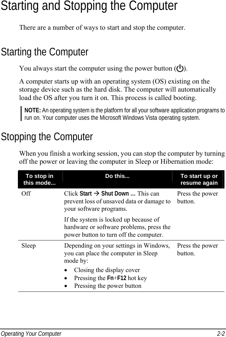  Operating Your Computer  2-2 Starting and Stopping the Computer There are a number of ways to start and stop the computer. Starting the Computer You always start the computer using the power button ( ). A computer starts up with an operating system (OS) existing on the storage device such as the hard disk. The computer will automatically load the OS after you turn it on. This process is called booting. NOTE: An operating system is the platform for all your software application programs to run on. Your computer uses the Microsoft Windows Vista operating system. Stopping the Computer When you finish a working session, you can stop the computer by turning off the power or leaving the computer in Sleep or Hibernation mode: To stop in this mode...  Do this...  To start up or resume again Off Click Start Æ Shut Down … This can prevent loss of unsaved data or damage to your software programs. If the system is locked up because of hardware or software problems, press the power button to turn off the computer. Press the power button. Sleep  Depending on your settings in Windows, you can place the computer in Sleep mode by: •  Closing the display cover • Pressing the Fn+F12 hot key •  Pressing the power button Press the power button.      