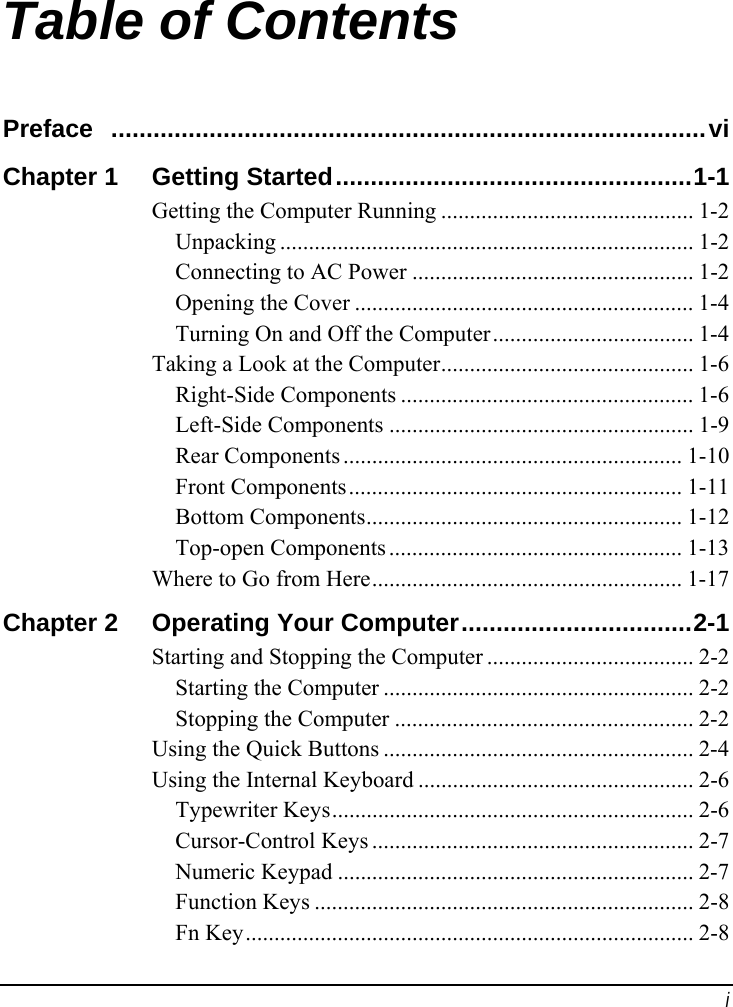  i Table of Contents Preface  .....................................................................................vi Chapter 1  Getting Started...................................................1-1 Getting the Computer Running ............................................ 1-2 Unpacking ........................................................................ 1-2 Connecting to AC Power ................................................. 1-2 Opening the Cover ........................................................... 1-4 Turning On and Off the Computer................................... 1-4 Taking a Look at the Computer............................................ 1-6 Right-Side Components ................................................... 1-6 Left-Side Components ..................................................... 1-9 Rear Components ........................................................... 1-10 Front Components.......................................................... 1-11 Bottom Components....................................................... 1-12 Top-open Components ................................................... 1-13 Where to Go from Here...................................................... 1-17 Chapter 2  Operating Your Computer.................................2-1 Starting and Stopping the Computer .................................... 2-2 Starting the Computer ...................................................... 2-2 Stopping the Computer .................................................... 2-2 Using the Quick Buttons ...................................................... 2-4 Using the Internal Keyboard ................................................ 2-6 Typewriter Keys............................................................... 2-6 Cursor-Control Keys ........................................................ 2-7 Numeric Keypad .............................................................. 2-7 Function Keys .................................................................. 2-8 Fn Key.............................................................................. 2-8 