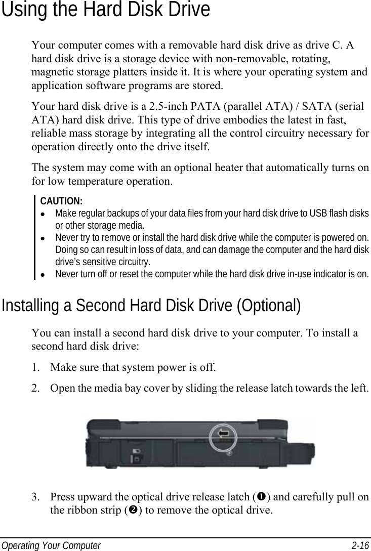  Operating Your Computer  2-16 Using the Hard Disk Drive Your computer comes with a removable hard disk drive as drive C. A hard disk drive is a storage device with non-removable, rotating, magnetic storage platters inside it. It is where your operating system and application software programs are stored. Your hard disk drive is a 2.5-inch PATA (parallel ATA) / SATA (serial ATA) hard disk drive. This type of drive embodies the latest in fast, reliable mass storage by integrating all the control circuitry necessary for operation directly onto the drive itself. The system may come with an optional heater that automatically turns on for low temperature operation. CAUTION: z Make regular backups of your data files from your hard disk drive to USB flash disks or other storage media. z Never try to remove or install the hard disk drive while the computer is powered on. Doing so can result in loss of data, and can damage the computer and the hard disk drive’s sensitive circuitry. z Never turn off or reset the computer while the hard disk drive in-use indicator is on. Installing a Second Hard Disk Drive (Optional) You can install a second hard disk drive to your computer. To install a second hard disk drive: 1. Make sure that system power is off. 2. Open the media bay cover by sliding the release latch towards the left.  3. Press upward the optical drive release latch (n) and carefully pull on the ribbon strip (o) to remove the optical drive. 