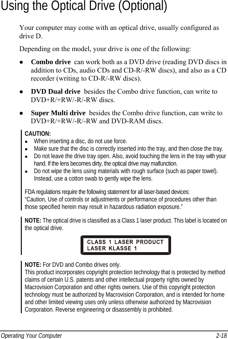  Operating Your Computer  2-18 Using the Optical Drive (Optional) Your computer may come with an optical drive, usually configured as drive D. Depending on the model, your drive is one of the following: z Combo drive  can work both as a DVD drive (reading DVD discs in addition to CDs, audio CDs and CD-R/-RW discs), and also as a CD recorder (writing to CD-R/-RW discs). z DVD Dual drive  besides the Combo drive function, can write to DVD+R/+RW/-R/-RW discs. z Super Multi drive  besides the Combo drive function, can write to DVD+R/+RW/-R/-RW and DVD-RAM discs. CAUTION: z When inserting a disc, do not use force. z Make sure that the disc is correctly inserted into the tray, and then close the tray. z Do not leave the drive tray open. Also, avoid touching the lens in the tray with your hand. If the lens becomes dirty, the optical drive may malfunction. z Do not wipe the lens using materials with rough surface (such as paper towel). Instead, use a cotton swab to gently wipe the lens.  FDA regulations require the following statement for all laser-based devices: “Caution, Use of controls or adjustments or performance of procedures other than those specified herein may result in hazardous radiation exposure.”  NOTE: The optical drive is classified as a Class 1 laser product. This label is located on the optical drive.   NOTE: For DVD and Combo drives only. This product incorporates copyright protection technology that is protected by method claims of certain U.S. patents and other intellectual property rights owned by Macrovision Corporation and other rights owners. Use of this copyright protection technology must be authorized by Macrovision Corporation, and is intended for home and other limited viewing uses only unless otherwise authorized by Macrovision Corporation. Reverse engineering or disassembly is prohibited. 