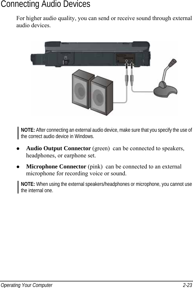  Operating Your Computer  2-23 Connecting Audio Devices For higher audio quality, you can send or receive sound through external audio devices.  NOTE: After connecting an external audio device, make sure that you specify the use of the correct audio device in Windows.  z Audio Output Connector (green)  can be connected to speakers, headphones, or earphone set. z Microphone Connector (pink)  can be connected to an external microphone for recording voice or sound. NOTE: When using the external speakers/headphones or microphone, you cannot use the internal one.  