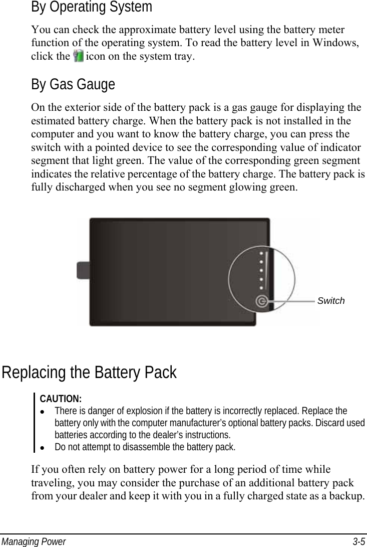  Managing Power  3-5 By Operating System You can check the approximate battery level using the battery meter function of the operating system. To read the battery level in Windows, click the   icon on the system tray. By Gas Gauge On the exterior side of the battery pack is a gas gauge for displaying the estimated battery charge. When the battery pack is not installed in the computer and you want to know the battery charge, you can press the switch with a pointed device to see the corresponding value of indicator segment that light green. The value of the corresponding green segment indicates the relative percentage of the battery charge. The battery pack is fully discharged when you see no segment glowing green.  Replacing the Battery Pack CAUTION: z There is danger of explosion if the battery is incorrectly replaced. Replace the battery only with the computer manufacturer’s optional battery packs. Discard used batteries according to the dealer’s instructions. z Do not attempt to disassemble the battery pack.  If you often rely on battery power for a long period of time while traveling, you may consider the purchase of an additional battery pack from your dealer and keep it with you in a fully charged state as a backup. Switch 