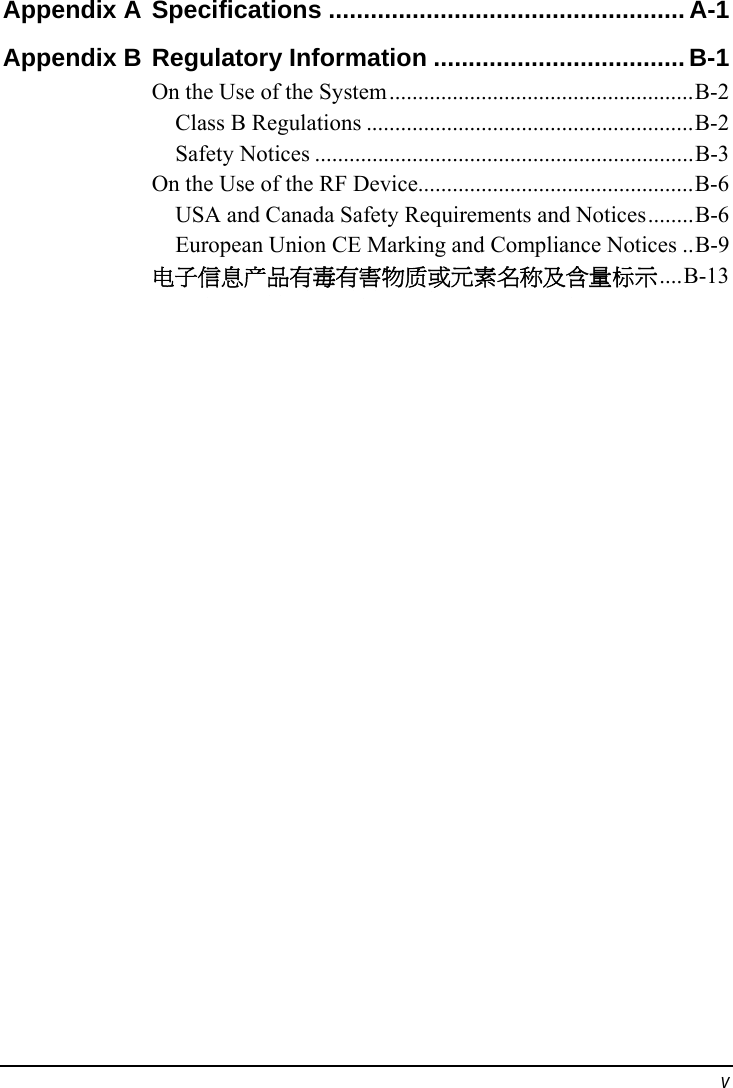  v Appendix A Specifications ...................................................A-1 Appendix B Regulatory Information ....................................B-1 On the Use of the System.....................................................B-2 Class B Regulations .........................................................B-2 Safety Notices ..................................................................B-3 On the Use of the RF Device................................................B-6 USA and Canada Safety Requirements and Notices........B-6 European Union CE Marking and Compliance Notices ..B-9 电子信息产品有毒有害物质或元素名称及含量标示....B-13  