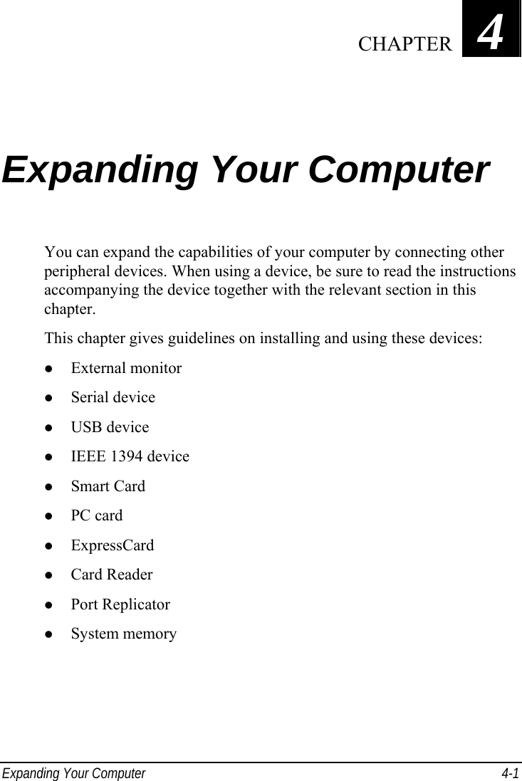  Expanding Your Computer  4-1 Chapter   4  Expanding Your Computer You can expand the capabilities of your computer by connecting other peripheral devices. When using a device, be sure to read the instructions accompanying the device together with the relevant section in this chapter. This chapter gives guidelines on installing and using these devices: z External monitor z Serial device z USB device z IEEE 1394 device z Smart Card z PC card z ExpressCard z Card Reader z Port Replicator z System memory   CHAPTER