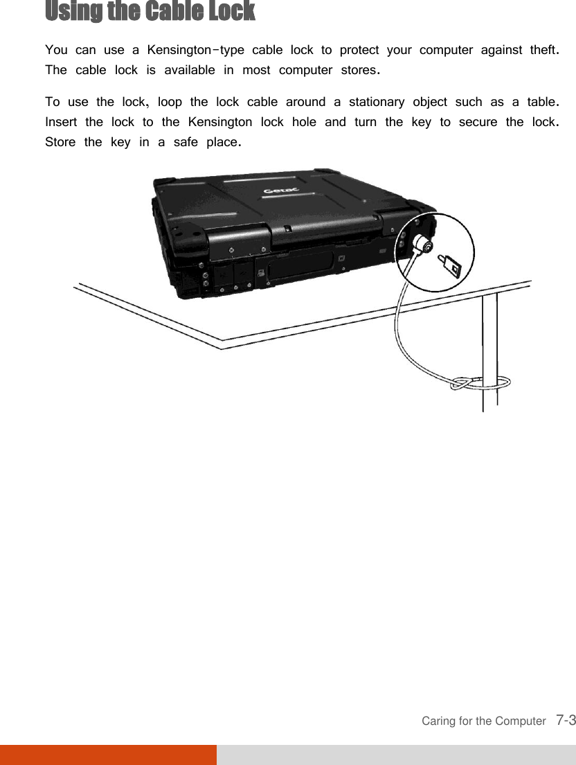  Caring for the Computer   7-3 Using the Cable Lock You can use a Kensington-type cable lock to protect your computer against theft. The cable lock is available in most computer stores. To use the lock, loop the lock cable around a stationary object such as a table. Insert the lock to the Kensington lock hole and turn the key to secure the lock. Store the key in a safe place.  