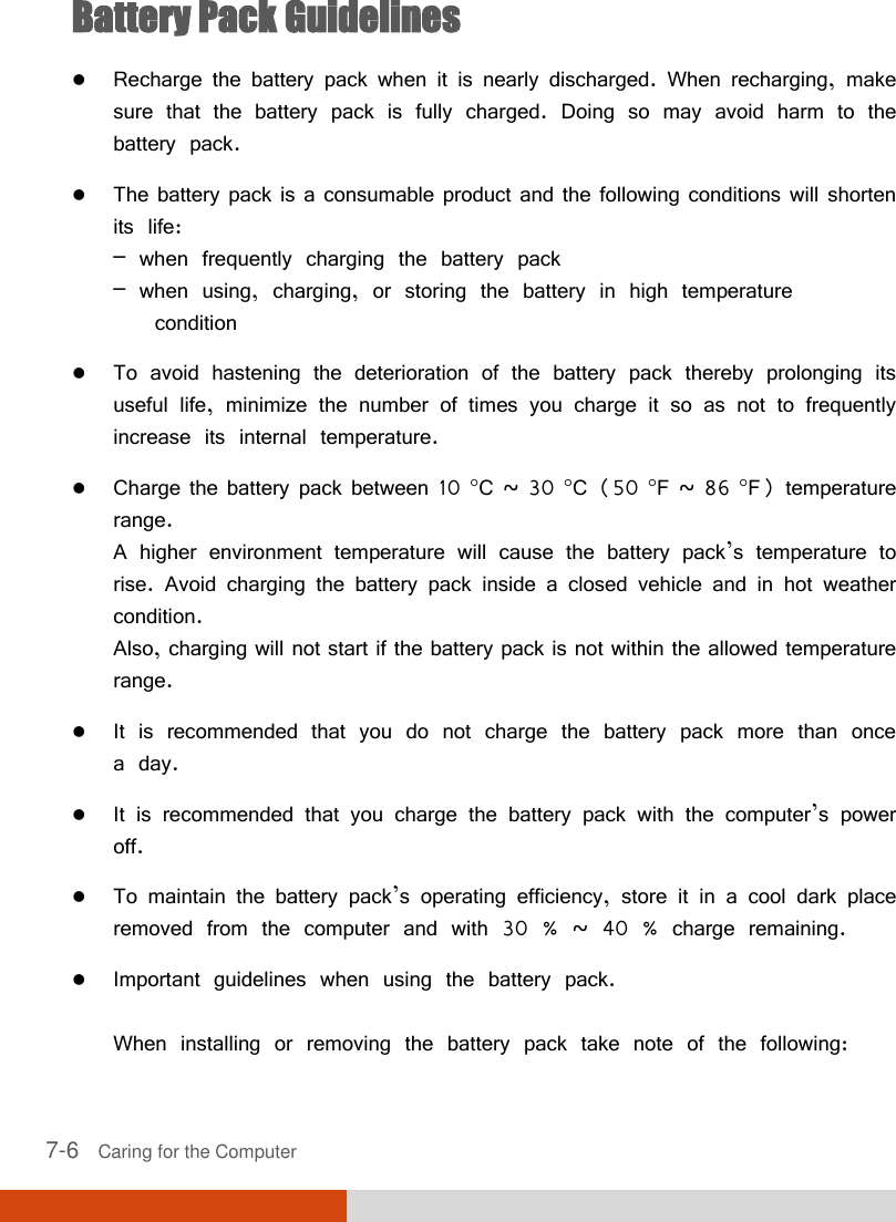  7-6   Caring for the Computer Battery Pack Guidelines  Recharge the battery pack when it is nearly discharged. When recharging, make sure that the battery pack is fully charged. Doing so may avoid harm to the battery pack.  The battery pack is a consumable product and the following conditions will shorten its life: – when frequently charging the battery pack – when using, charging, or storing the battery in high temperature    condition  To avoid hastening the deterioration of the battery pack thereby prolonging its useful life, minimize the number of times you charge it so as not to frequently increase its internal temperature.  Charge the battery pack between 10 C ~ 30 C (50 F ~ 86 F) temperature range. A higher environment temperature will cause the battery pack’s temperature to rise. Avoid charging the battery pack inside a closed vehicle and in hot weather condition. Also, charging will not start if the battery pack is not within the allowed temperature range.  It is recommended that you do not charge the battery pack more than once a day.  It is recommended that you charge the battery pack with the computer’s power off.  To maintain the battery pack’s operating efficiency, store it in a cool dark place removed from the computer and with 30 % ~ 40 % charge remaining.  Important guidelines when using the battery pack.  When installing or removing the battery pack take note of the following: 